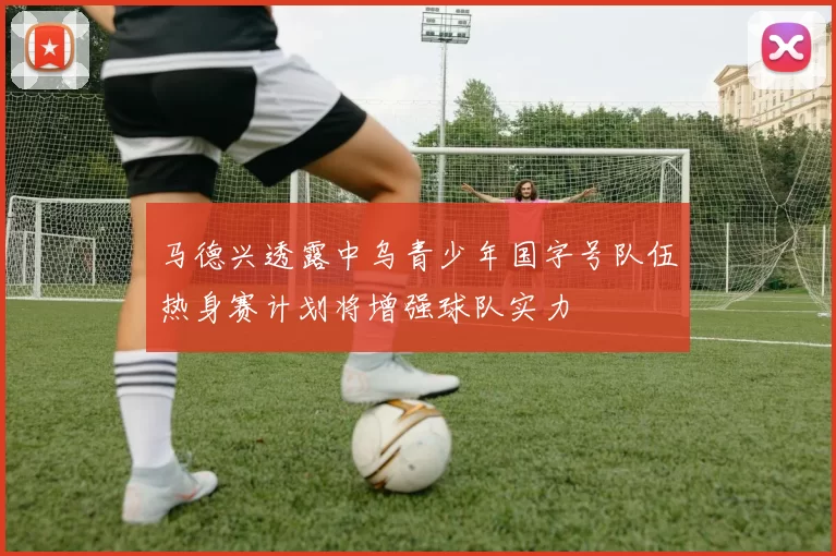马德兴透露中乌青少年国字号队伍热身赛计划将增强球队实力