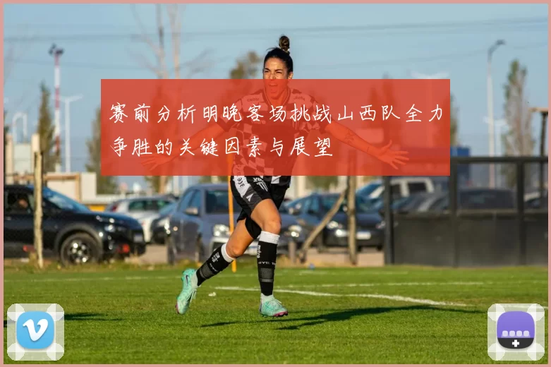 赛前分析明晚客场挑战山西队全力争胜的关键因素与展望