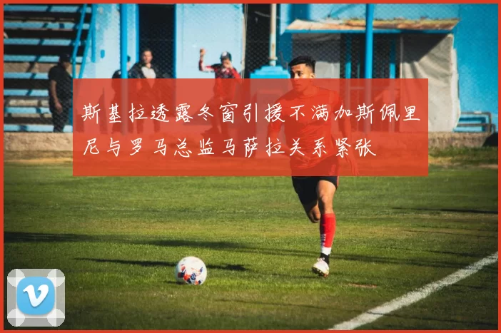 斯基拉透露冬窗引援不满加斯佩里尼与罗马总监马萨拉关系紧张