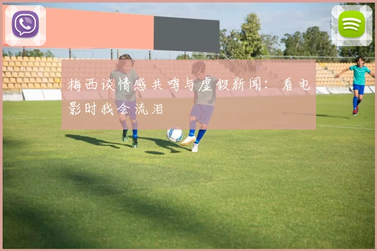 梅西谈情感共鸣与虚假新闻：看电影时我会流泪