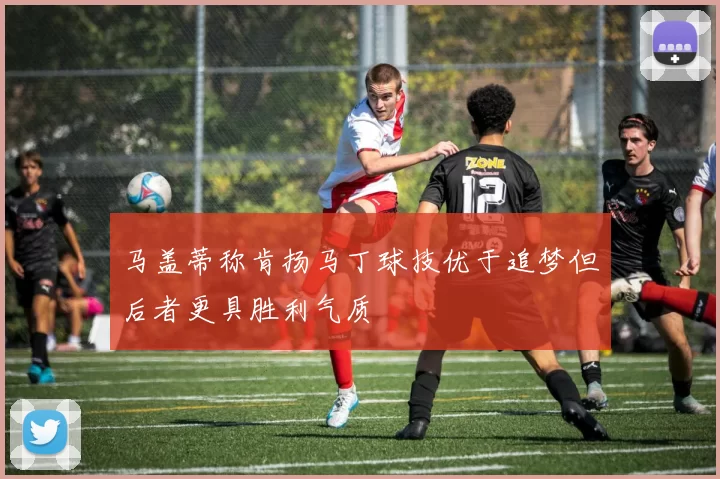 马盖蒂称肯扬马丁球技优于追梦但后者更具胜利气质