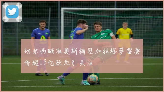 切尔西瞄准奥斯梅恩加拉塔萨雷要价超15亿欧元引关注