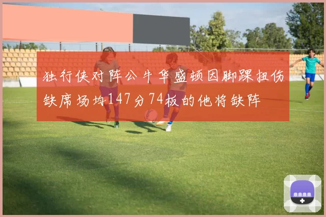 独行侠对阵公牛华盛顿因脚踝扭伤缺席场均147分74板的他将缺阵