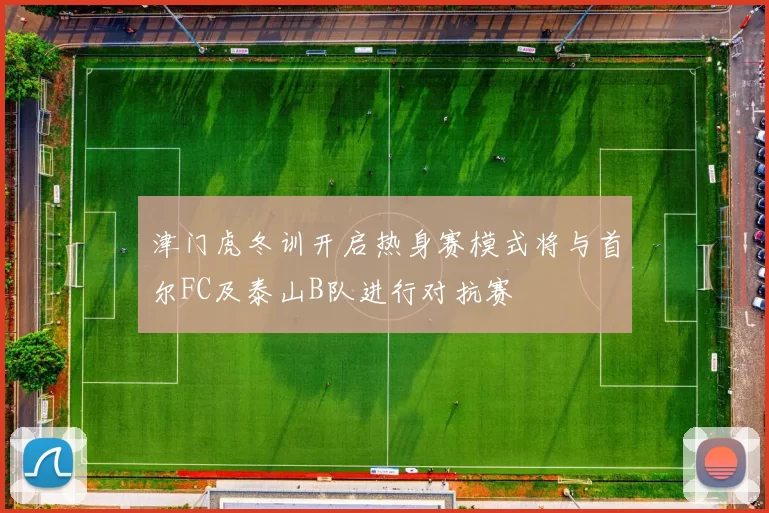 津门虎冬训开启热身赛模式将与首尔FC及泰山B队进行对抗赛