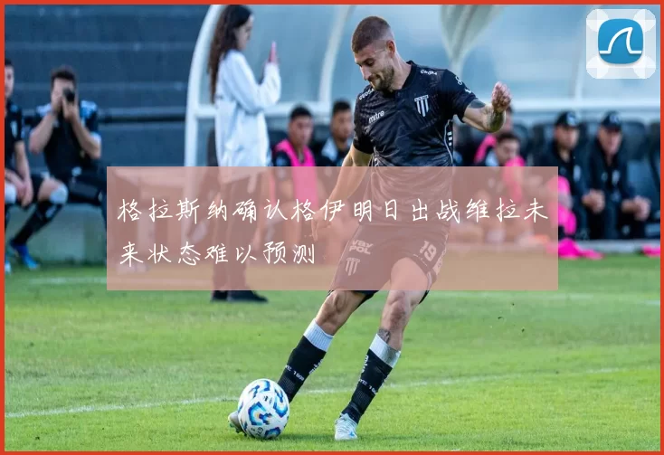 格拉斯纳确认格伊明日出战维拉未来状态难以预测
